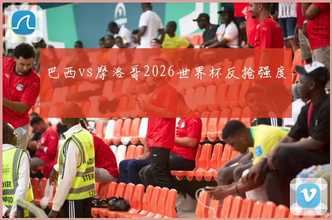 巴西vs摩洛哥2026世界杯反抢强度