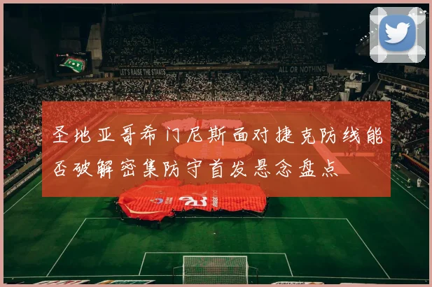 圣地亚哥希门尼斯面对捷克防线能否破解密集防守首发悬念盘点