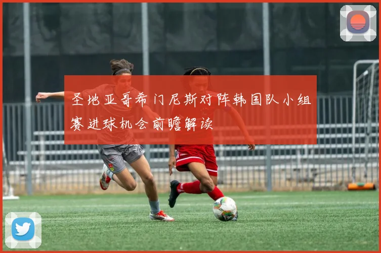 圣地亚哥希门尼斯对阵韩国队小组赛进球机会前瞻解读