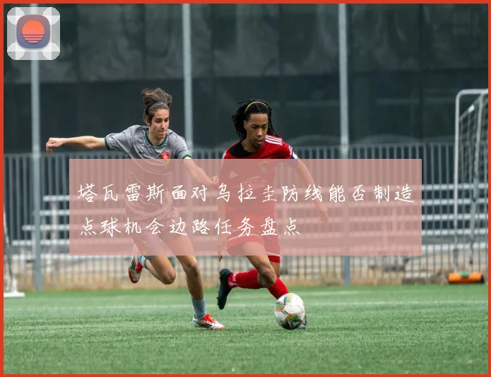 塔瓦雷斯面对乌拉圭防线能否制造点球机会边路任务盘点