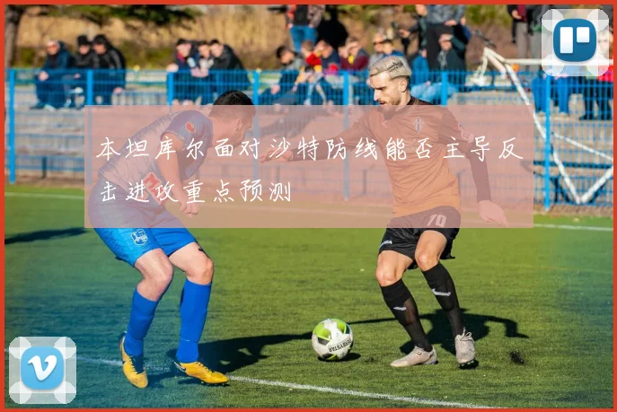 本坦库尔面对沙特防线能否主导反击进攻重点预测