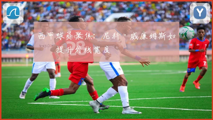 西甲球员聚焦：尼科·威廉姆斯如何提升外线宽度