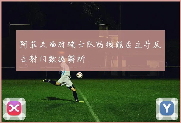 阿菲夫面对瑞士队防线能否主导反击射门数据解析