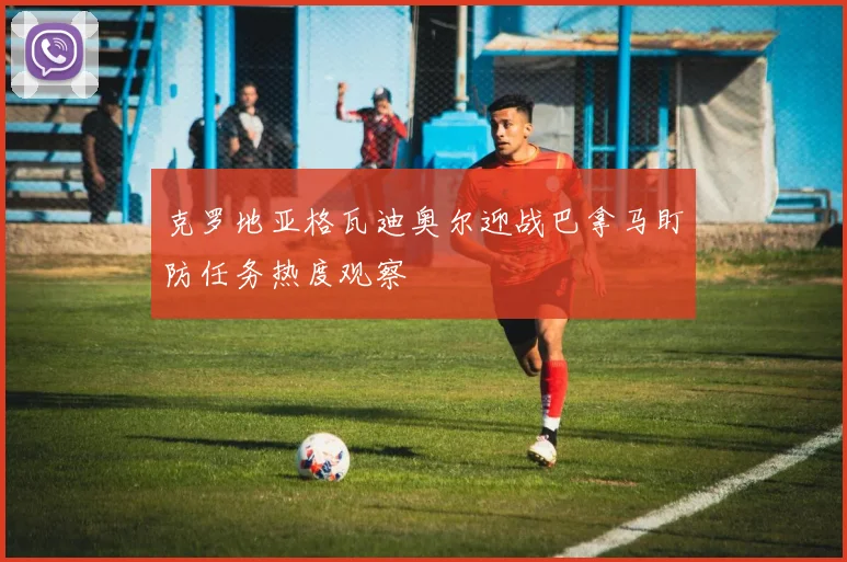 克罗地亚格瓦迪奥尔迎战巴拿马盯防任务热度观察