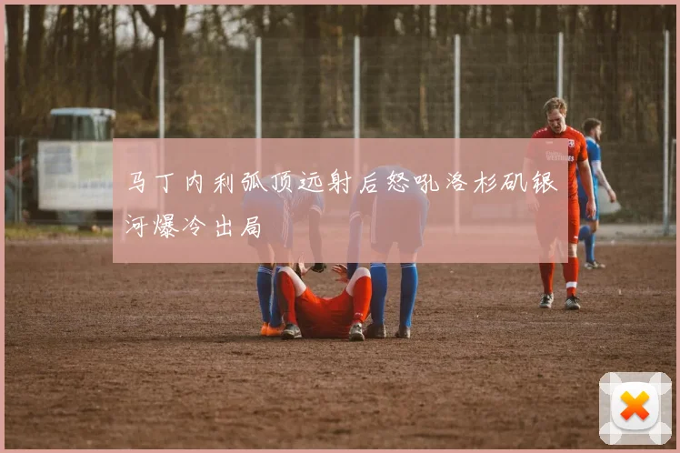 马丁内利弧顶远射后怒吼洛杉矶银河爆冷出局