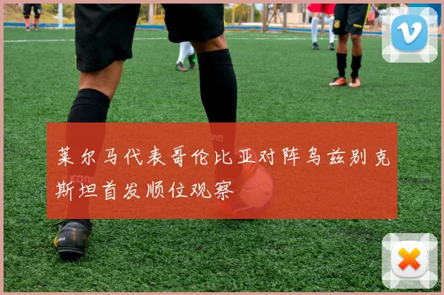 莱尔马代表哥伦比亚对阵乌兹别克斯坦首发顺位观察