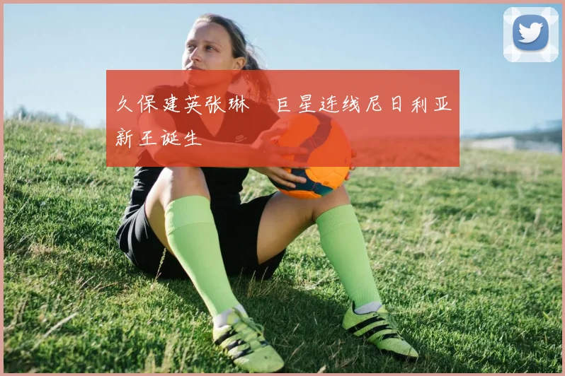 久保建英张琳芃巨星连线尼日利亚新王诞生