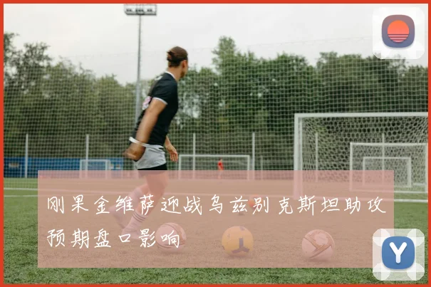 刚果金维萨迎战乌兹别克斯坦助攻预期盘口影响