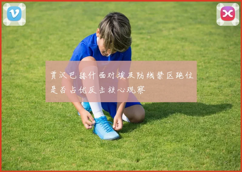 贾汉巴赫什面对埃及防线禁区跑位是否占优反击核心观察
