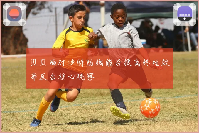 贝贝面对沙特防线能否提高终结效率反击核心观察