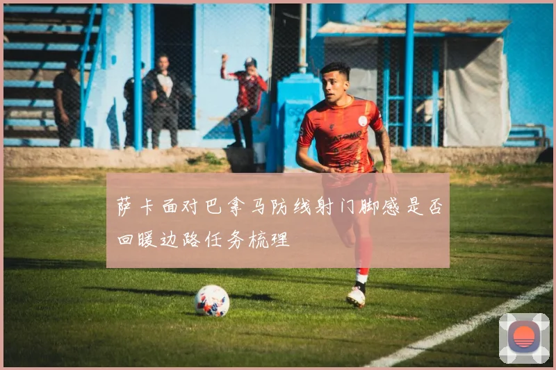 萨卡面对巴拿马防线射门脚感是否回暖边路任务梳理