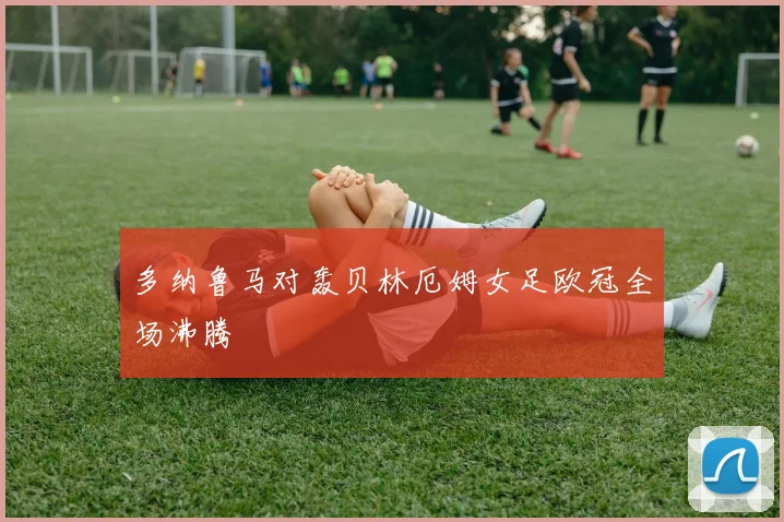 多纳鲁马对轰贝林厄姆女足欧冠全场沸腾