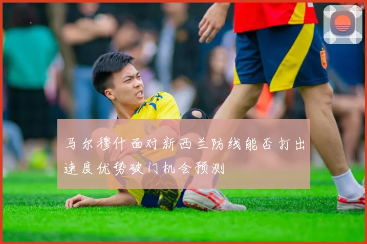 马尔穆什面对新西兰防线能否打出速度优势破门机会预测