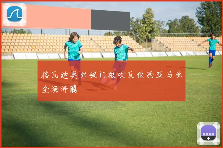 格瓦迪奥尔破门被吹瓦伦西亚马竞全场沸腾
