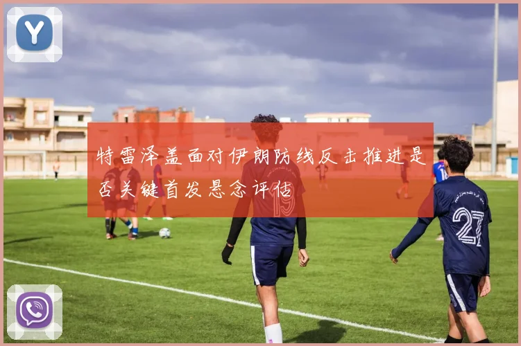 特雷泽盖面对伊朗防线反击推进是否关键首发悬念评估