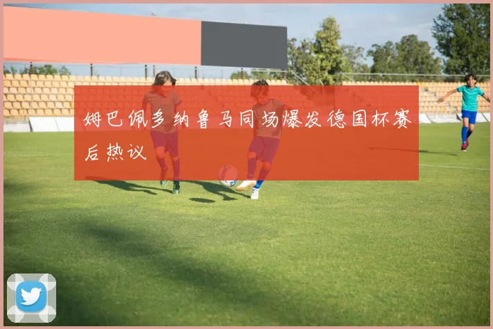 姆巴佩多纳鲁马同场爆发德国杯赛后热议