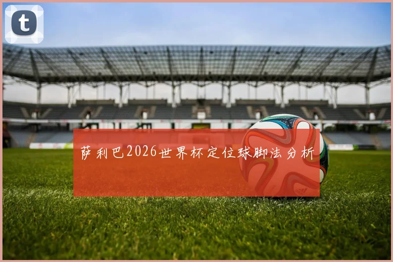 萨利巴2026世界杯定位球脚法分析