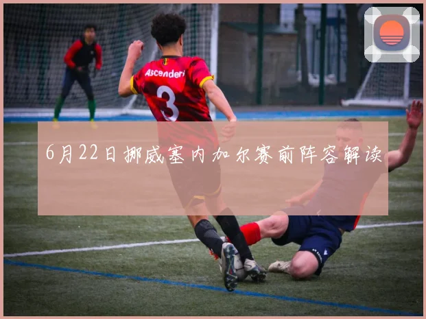 6月22日挪威塞内加尔赛前阵容解读