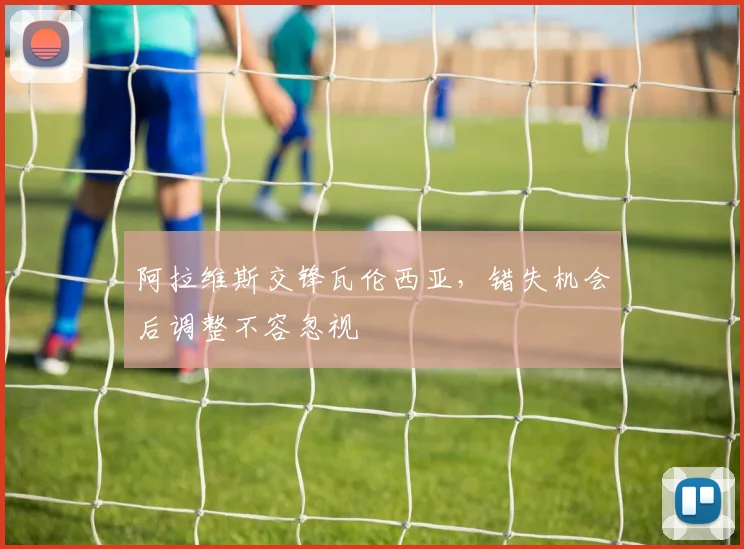 阿拉维斯交锋瓦伦西亚，错失机会后调整不容忽视