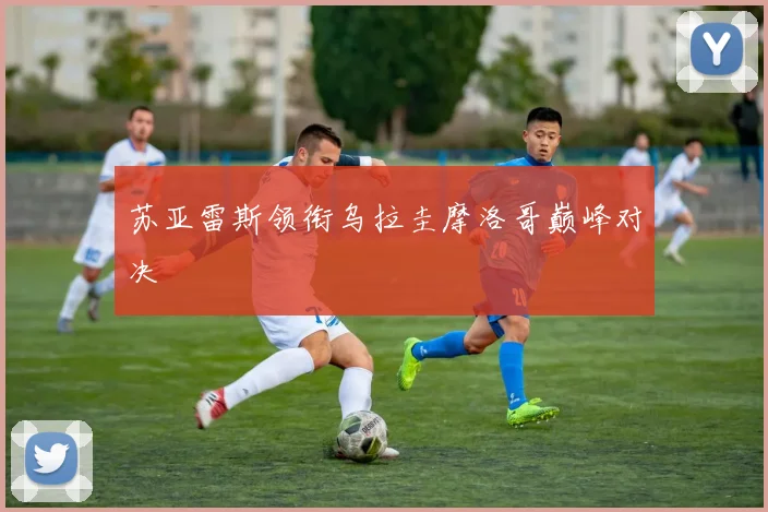 苏亚雷斯领衔乌拉圭摩洛哥巅峰对决