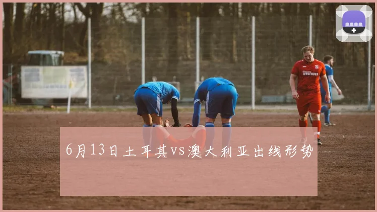 6月13日土耳其vs澳大利亚出线形势