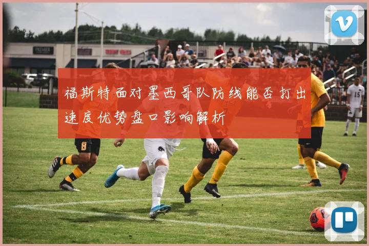 福斯特面对墨西哥队防线能否打出速度优势盘口影响解析