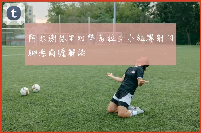 阿尔谢赫里对阵乌拉圭小组赛射门脚感前瞻解读