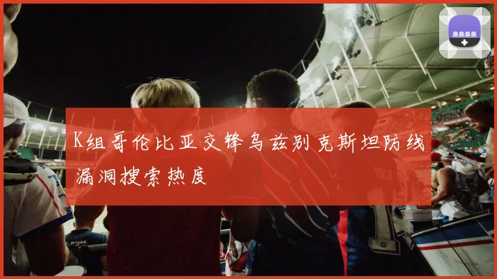 K组哥伦比亚交锋乌兹别克斯坦防线漏洞搜索热度