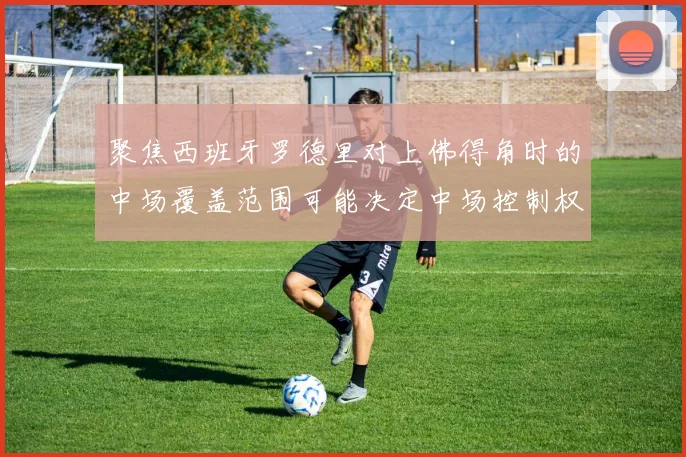 聚焦西班牙罗德里对上佛得角时的中场覆盖范围可能决定中场控制权
