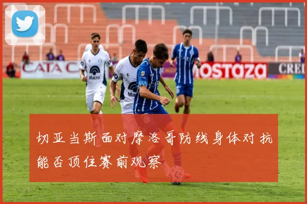 切亚当斯面对摩洛哥防线身体对抗能否顶住赛前观察