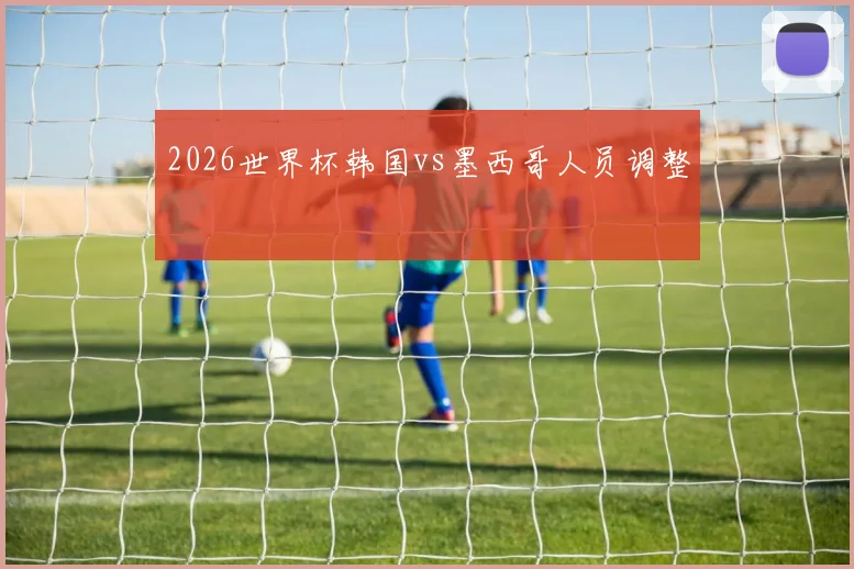 2026世界杯韩国vs墨西哥人员调整