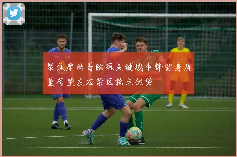 聚焦摩纳哥欧冠关键战中锋背身质量有望左右禁区抢点优势