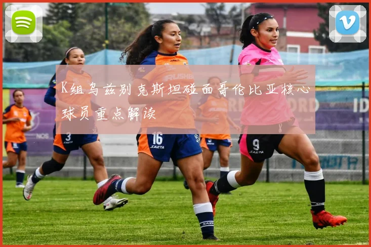 K组乌兹别克斯坦碰面哥伦比亚核心球员重点解读