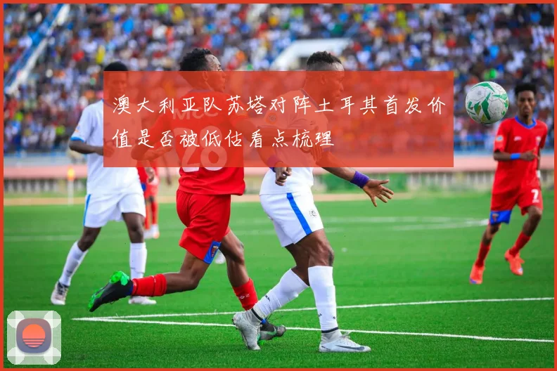 澳大利亚队苏塔对阵土耳其首发价值是否被低估看点梳理