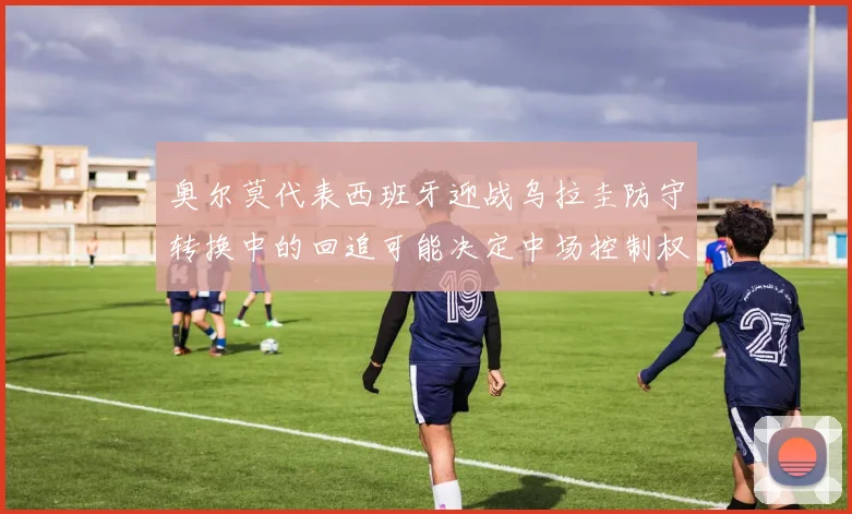 奥尔莫代表西班牙迎战乌拉圭防守转换中的回追可能决定中场控制权