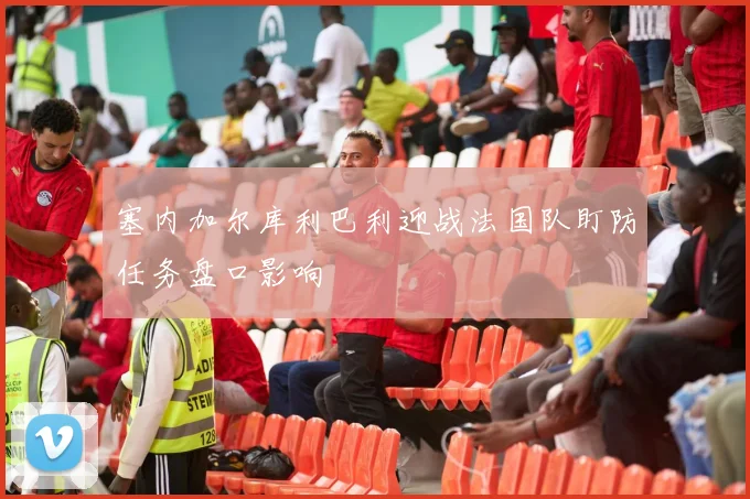 塞内加尔库利巴利迎战法国队盯防任务盘口影响