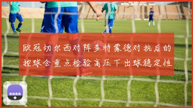 欧冠切尔西对阵多特蒙德对抗后的控球会重点检验高压下出球稳定性