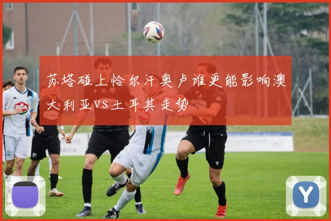 苏塔碰上恰尔汗奥卢谁更能影响澳大利亚vs土耳其走势