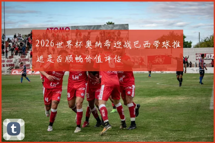 2026世界杯奥纳希迎战巴西带球推进是否顺畅价值评估