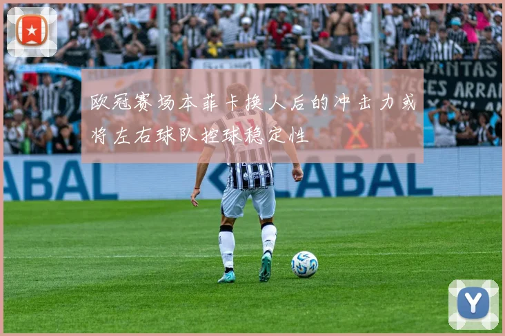 欧冠赛场本菲卡换人后的冲击力或将左右球队控球稳定性