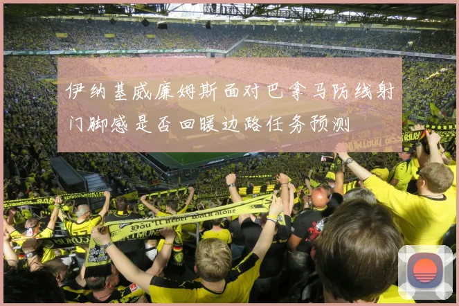 伊纳基威廉姆斯面对巴拿马防线射门脚感是否回暖边路任务预测