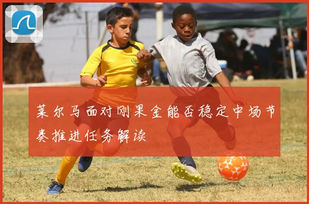 莱尔马面对刚果金能否稳定中场节奏推进任务解读