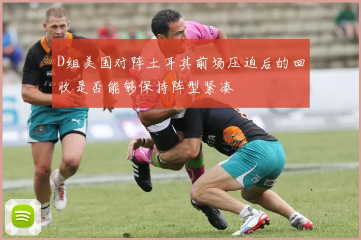 D组美国对阵土耳其前场压迫后的回收是否能够保持阵型紧凑
