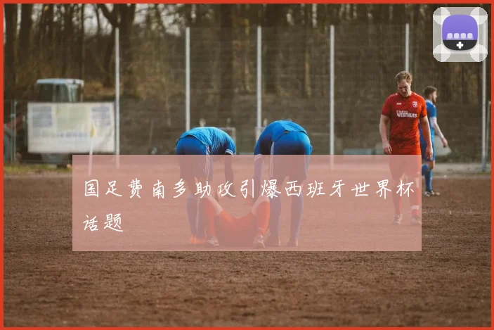 国足费南多助攻引爆西班牙世界杯话题