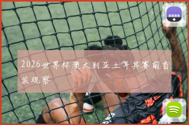 2026世界杯澳大利亚土耳其赛前首发观察