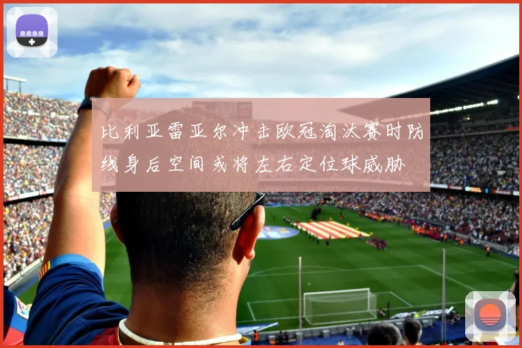 比利亚雷亚尔冲击欧冠淘汰赛时防线身后空间或将左右定位球威胁