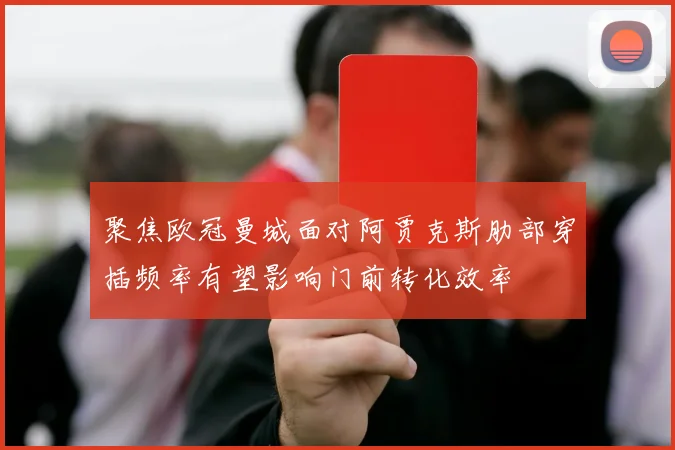 聚焦欧冠曼城面对阿贾克斯肋部穿插频率有望影响门前转化效率