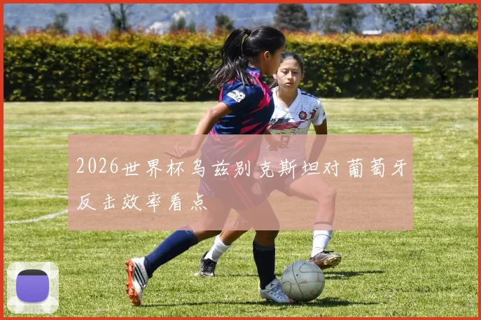 2026世界杯乌兹别克斯坦对葡萄牙反击效率看点