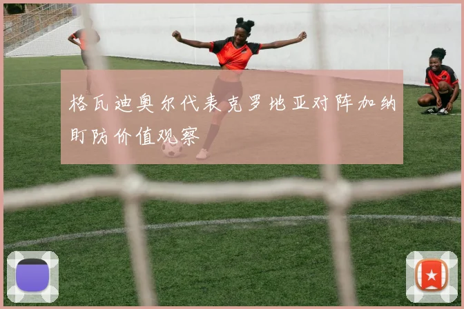 格瓦迪奥尔代表克罗地亚对阵加纳盯防价值观察