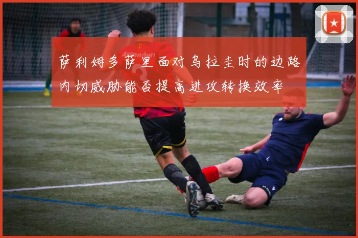 萨利姆多萨里面对乌拉圭时的边路内切威胁能否提高进攻转换效率
